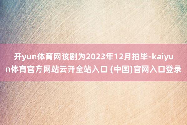 开yun体育网该剧为2023年12月拍毕-kaiyun体育官方网站云开全站入口 (中国)官网入口登录