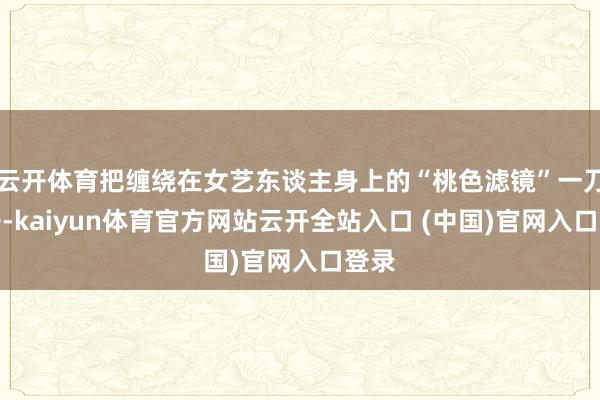 云开体育把缠绕在女艺东谈主身上的“桃色滤镜”一刀劈开-kaiyun体育官方网站云开全站入口 (中国)官网入口登录