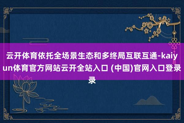 云开体育依托全场景生态和多终局互联互通-kaiyun体育官方网站云开全站入口 (中国)官网入口登录