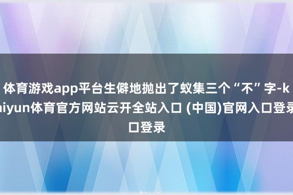 体育游戏app平台生僻地抛出了蚁集三个“不”字-kaiyun体育官方网站云开全站入口 (中国)官网入口登录