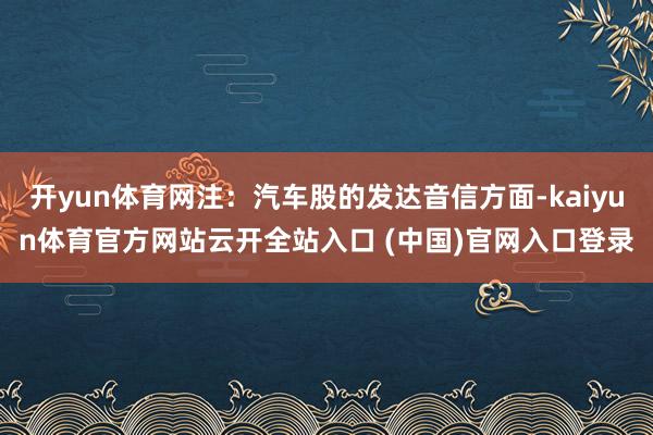 开yun体育网注:汽车股的发达音信方面-kaiyun体育官方网站云开全站入口 (中国)官网入口登录