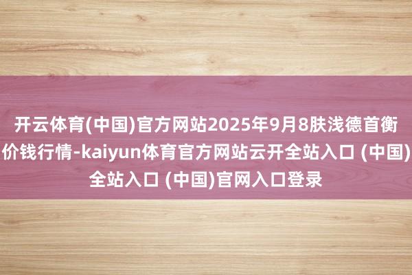 开云体育(中国)官方网站2025年9月8肤浅德首衡实业有限公司价钱行情-kaiyun体育官方网站云开全站入口 (中国)官网入口登录