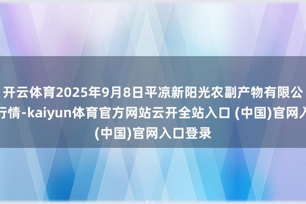 开云体育2025年9月8日平凉新阳光农副产物有限公司价钱行情-kaiyun体育官方网站云开全站入口 (中国)官网入口登录