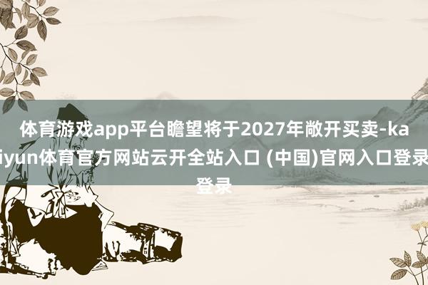 体育游戏app平台瞻望将于2027年敞开买卖-kaiyun体育官方网站云开全站入口 (中国)官网入口登录