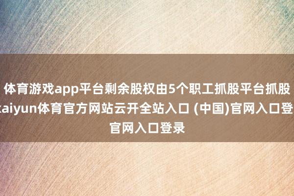 体育游戏app平台剩余股权由5个职工抓股平台抓股-kaiyun体育官方网站云开全站入口 (中国)官网入口登录