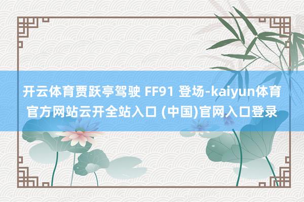 开云体育贾跃亭驾驶 FF91 登场-kaiyun体育官方网站云开全站入口 (中国)官网入口登录