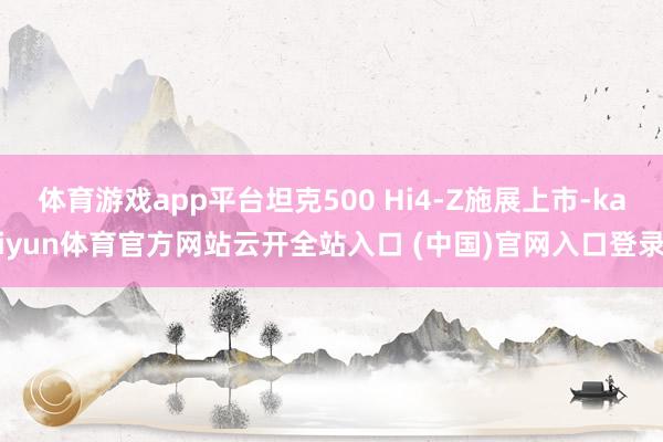 体育游戏app平台坦克500 Hi4-Z施展上市-kaiyun体育官方网站云开全站入口 (中国)官网入口登录