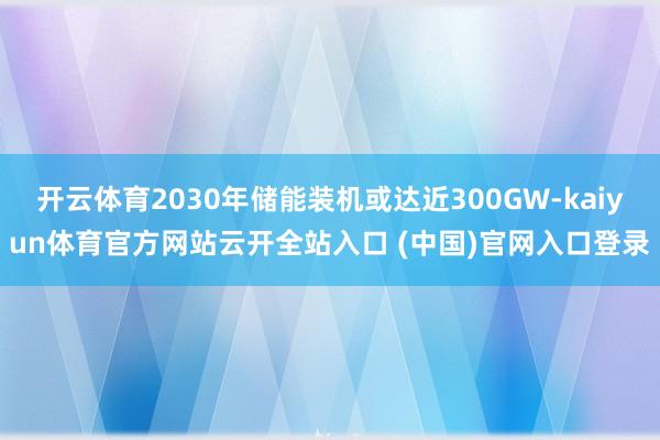开云体育2030年储能装机或达近300GW-kaiyun体育官方网站云开全站入口 (中国)官网入口登录