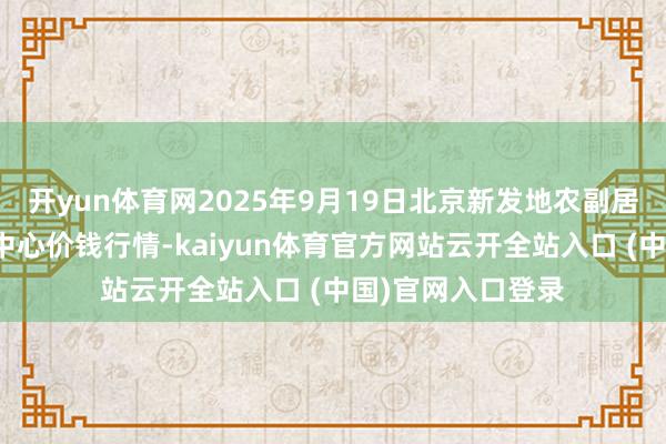 开yun体育网2025年9月19日北京新发地农副居品批发商场信息中心价钱行情-kaiyun体育官方网站云开全站入口 (中国)官网入口登录