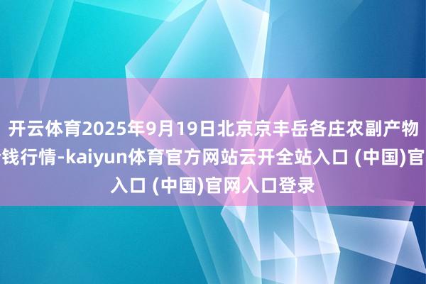 开云体育2025年9月19日北京京丰岳各庄农副产物批发市集价钱行情-kaiyun体育官方网站云开全站入口 (中国)官网入口登录