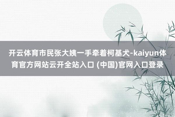 开云体育市民张大姨一手牵着柯基犬-kaiyun体育官方网站云开全站入口 (中国)官网入口登录