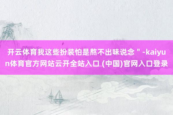 开云体育我这些扮装怕是熬不出味说念"-kaiyun体育官方网站云开全站入口 (中国)官网入口登录
