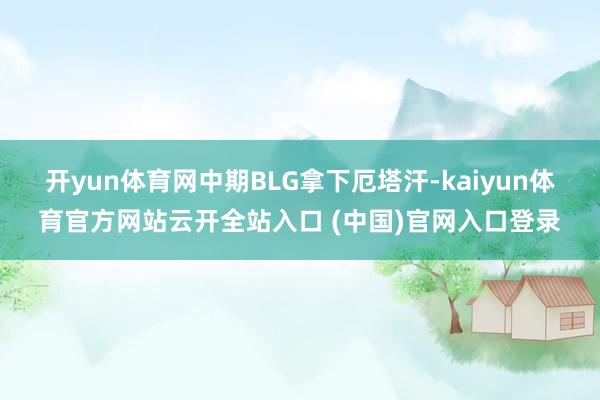 开yun体育网中期BLG拿下厄塔汗-kaiyun体育官方网站云开全站入口 (中国)官网入口登录