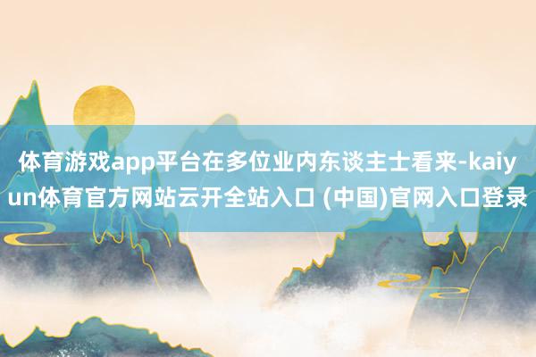 体育游戏app平台在多位业内东谈主士看来-kaiyun体育官方网站云开全站入口 (中国)官网入口登录