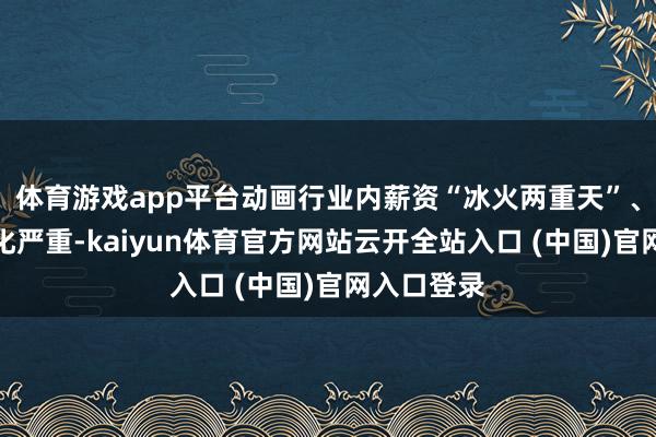 体育游戏app平台动画行业内薪资“冰火两重天”、南北极分化严重-kaiyun体育官方网站云开全站入口 (中国)官网入口登录