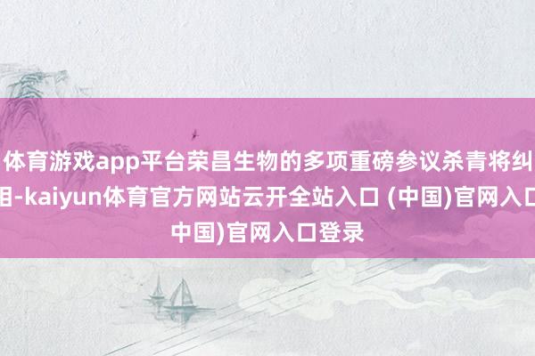 体育游戏app平台荣昌生物的多项重磅参议杀青将纠合亮相-kaiyun体育官方网站云开全站入口 (中国)官网入口登录
