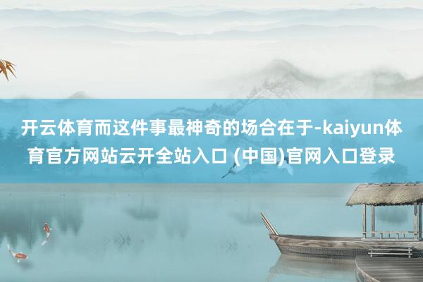 开云体育而这件事最神奇的场合在于-kaiyun体育官方网站云开全站入口 (中国)官网入口登录