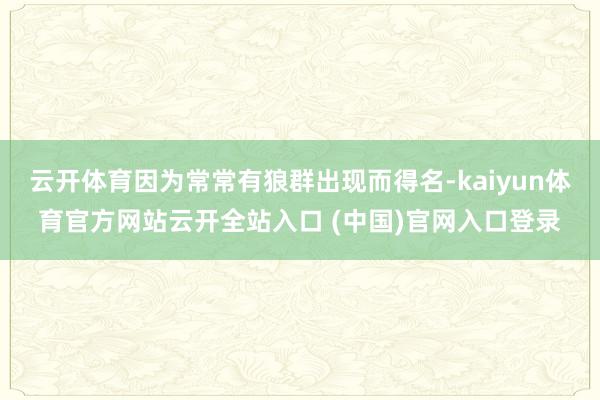 云开体育因为常常有狼群出现而得名-kaiyun体育官方网站云开全站入口 (中国)官网入口登录