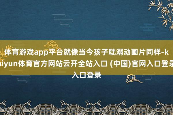 体育游戏app平台就像当今孩子耽溺动画片同样-kaiyun体育官方网站云开全站入口 (中国)官网入口登录