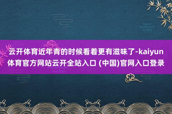 云开体育近年青的时候看着更有滋味了-kaiyun体育官方网站云开全站入口 (中国)官网入口登录