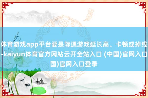 体育游戏app平台要是际遇游戏延长高、卡顿或掉线问题-kaiyun体育官方网站云开全站入口 (中国)官网入口登录