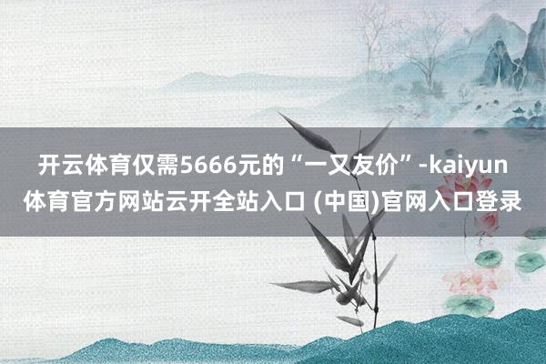 开云体育仅需5666元的“一又友价”-kaiyun体育官方网站云开全站入口 (中国)官网入口登录