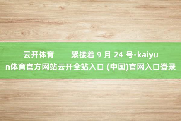 云开体育        紧接着 9 月 24 号-kaiyun体育官方网站云开全站入口 (中国)官网入口登录