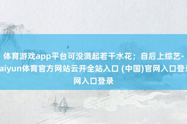 体育游戏app平台可没溅起若干水花；自后上综艺-kaiyun体育官方网站云开全站入口 (中国)官网入口登录