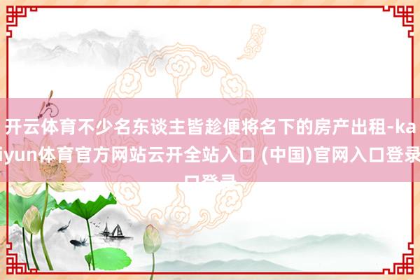 开云体育不少名东谈主皆趁便将名下的房产出租-kaiyun体育官方网站云开全站入口 (中国)官网入口登录
