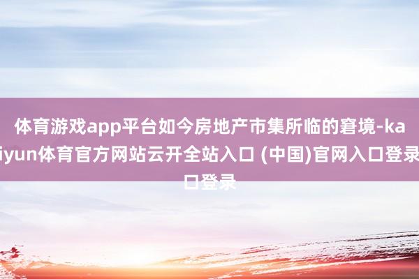 体育游戏app平台如今房地产市集所临的窘境-kaiyun体育官方网站云开全站入口 (中国)官网入口登录