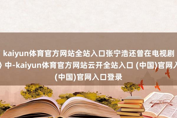 kaiyun体育官方网站全站入口张宁浩还曾在电视剧《卧底》中-kaiyun体育官方网站云开全站入口 (中国)官网入口登录