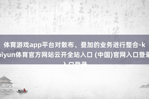 体育游戏app平台对散布、叠加的业务进行整合-kaiyun体育官方网站云开全站入口 (中国)官网入口登录