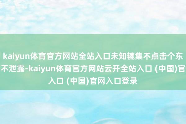 kaiyun体育官方网站全站入口未知辘集不点击个东说念主信息不泄露-kaiyun体育官方网站云开全站入口 (中国)官网入口登录