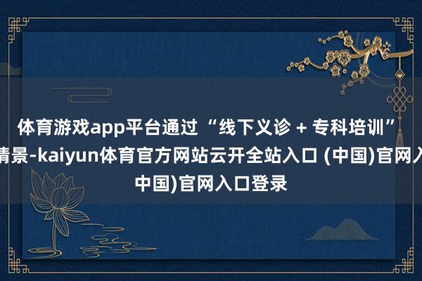 体育游戏app平台通过 “线下义诊 + 专科培训” 的双重情景-kaiyun体育官方网站云开全站入口 (中国)官网入口登录