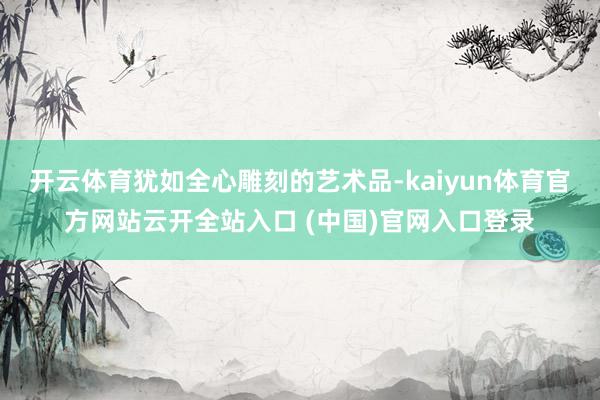 开云体育犹如全心雕刻的艺术品-kaiyun体育官方网站云开全站入口 (中国)官网入口登录