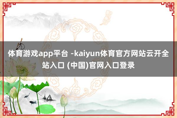 体育游戏app平台 -kaiyun体育官方网站云开全站入口 (中国)官网入口登录