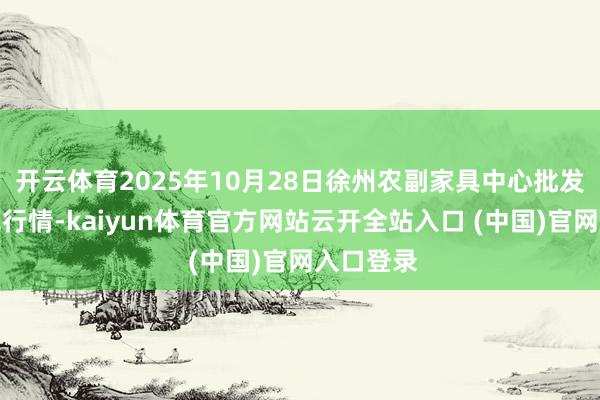 开云体育2025年10月28日徐州农副家具中心批发市集价钱行情-kaiyun体育官方网站云开全站入口 (中国)官网入口登录