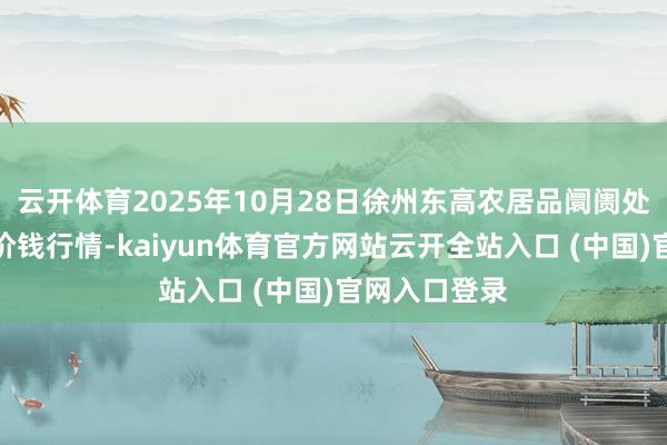 云开体育2025年10月28日徐州东高农居品阛阓处治有限公司价钱行情-kaiyun体育官方网站云开全站入口 (中国)官网入口登录