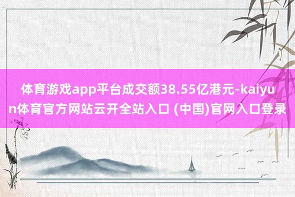 体育游戏app平台成交额38.55亿港元-kaiyun体育官方网站云开全站入口 (中国)官网入口登录