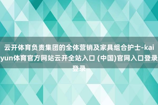 云开体育负责集团的全体营销及家具组合护士-kaiyun体育官方网站云开全站入口 (中国)官网入口登录