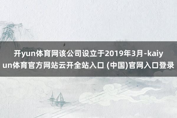 开yun体育网　　该公司设立于2019年3月-kaiyun体育官方网站云开全站入口 (中国)官网入口登录