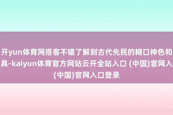 开yun体育网搭客不错了解到古代先民的糊口神色和坐蓐用具-kaiyun体育官方网站云开全站入口 (中国)官网入口登录