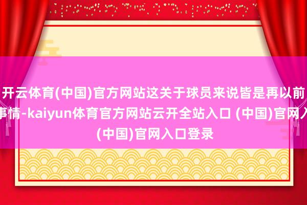 开云体育(中国)官方网站这关于球员来说皆是再以前不外的事情-kaiyun体育官方网站云开全站入口 (中国)官网入口登录