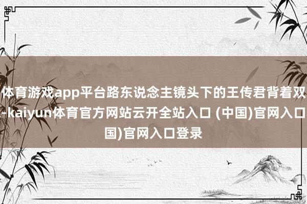 体育游戏app平台路东说念主镜头下的王传君背着双肩包-kaiyun体育官方网站云开全站入口 (中国)官网入口登录