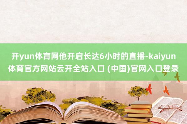 开yun体育网他开启长达6小时的直播-kaiyun体育官方网站云开全站入口 (中国)官网入口登录