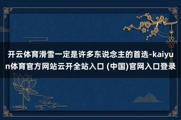 开云体育滑雪一定是许多东说念主的首选-kaiyun体育官方网站云开全站入口 (中国)官网入口登录