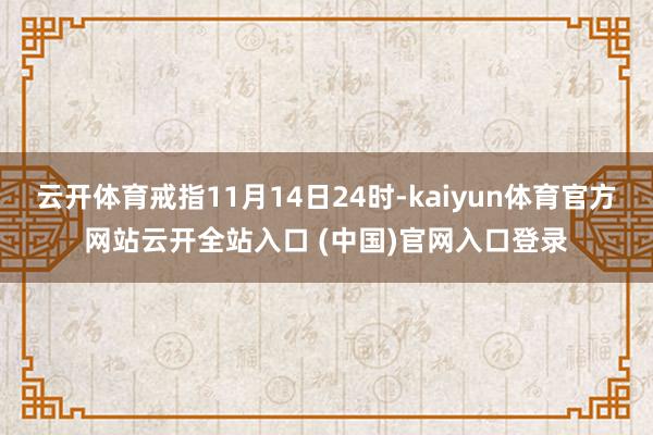 云开体育戒指11月14日24时-kaiyun体育官方网站云开全站入口 (中国)官网入口登录