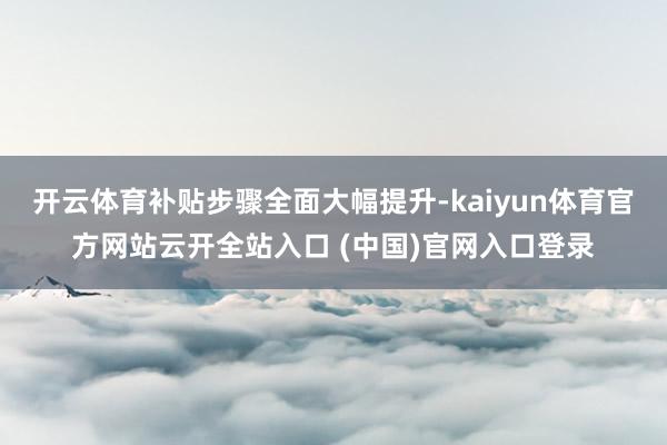 开云体育补贴步骤全面大幅提升-kaiyun体育官方网站云开全站入口 (中国)官网入口登录