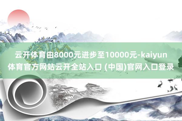 云开体育由8000元进步至10000元-kaiyun体育官方网站云开全站入口 (中国)官网入口登录