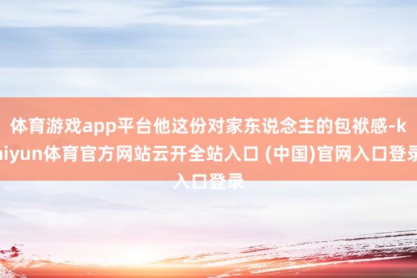 体育游戏app平台他这份对家东说念主的包袱感-kaiyun体育官方网站云开全站入口 (中国)官网入口登录
